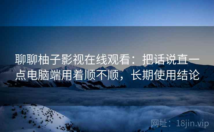 聊聊柚子影视在线观看:把话说直一点电脑端用着顺不顺,长期使用结论 第2张 聊聊柚子影视在线观看:把话说直一点电脑端用着顺不顺,长期使用结论 第2张