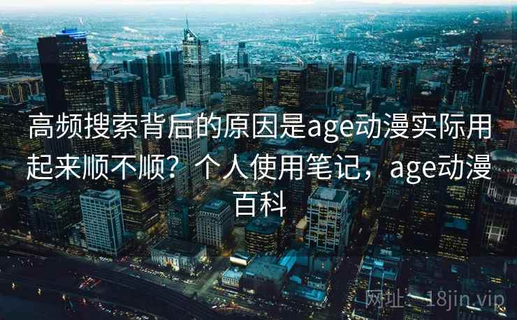 高频搜索背后的原因是age动漫实际用起来顺不顺？个人使用笔记，age动漫百科  第1张