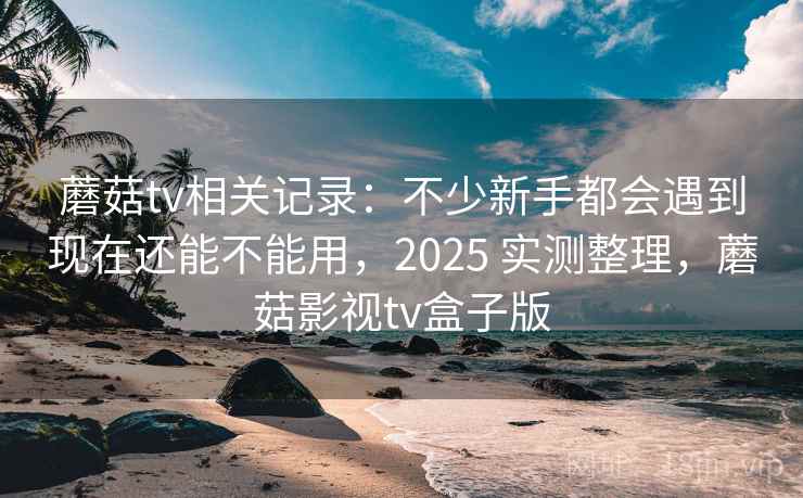 蘑菇tv相关记录:不少新手都会遇到现在还能不能用,2025 实测整理,蘑菇影视tv盒子版 第2张 蘑菇tv相关记录:不少新手都会遇到现在还能不能用,2025 实测整理,蘑菇影视tv盒子版 第2张