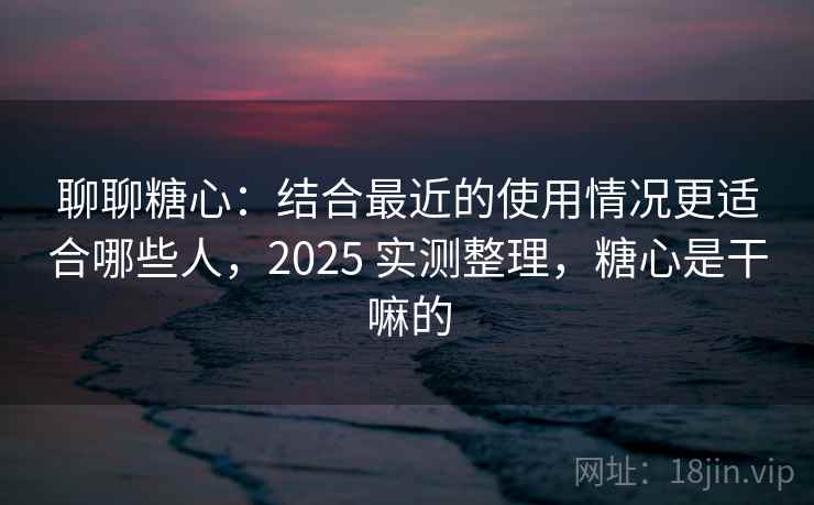 聊聊糖心：结合最近的使用情况更适合哪些人，2025 实测整理，糖心是干嘛的  第1张