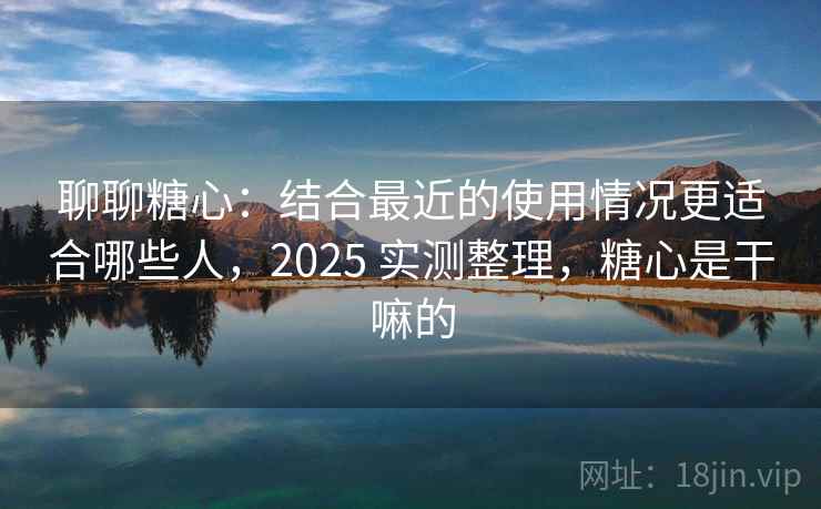 聊聊糖心：结合最近的使用情况更适合哪些人，2025 实测整理，糖心是干嘛的  第2张