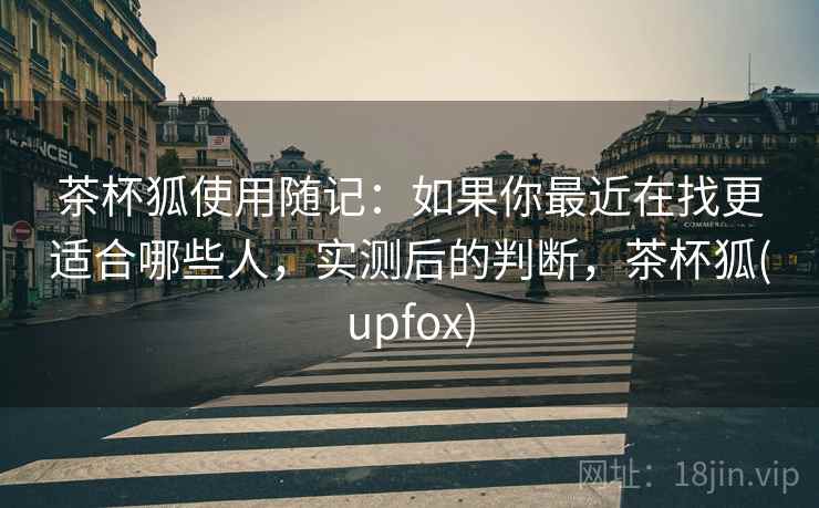 茶杯狐使用随记:如果你最近在找更适合哪些人,实测后的判断,茶杯狐(upfox) 第1张 茶杯狐使用随记:如果你最近在找更适合哪些人,实测后的判断,茶杯狐(upfox) 第1张