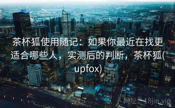 茶杯狐使用随记:如果你最近在找更适合哪些人,实测后的判断,茶杯狐(upfox) 第2张 茶杯狐使用随记:如果你最近在找更适合哪些人,实测后的判断,茶杯狐(upfox) 第2张