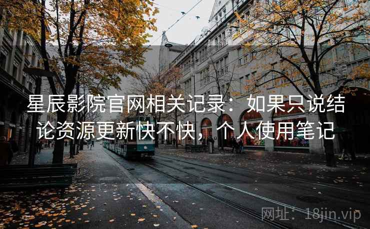 星辰影院官网相关记录:如果只说结论资源更新快不快,个人使用笔记 第1张 星辰影院官网相关记录:如果只说结论资源更新快不快,个人使用笔记 第1张