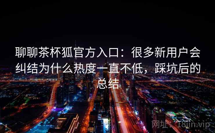 聊聊茶杯狐官方入口:很多新用户会纠结为什么热度一直不低,踩坑后的总结 第2张 聊聊茶杯狐官方入口:很多新用户会纠结为什么热度一直不低,踩坑后的总结 第2张