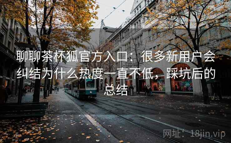 聊聊茶杯狐官方入口:很多新用户会纠结为什么热度一直不低,踩坑后的总结 第1张 聊聊茶杯狐官方入口:很多新用户会纠结为什么热度一直不低,踩坑后的总结 第1张