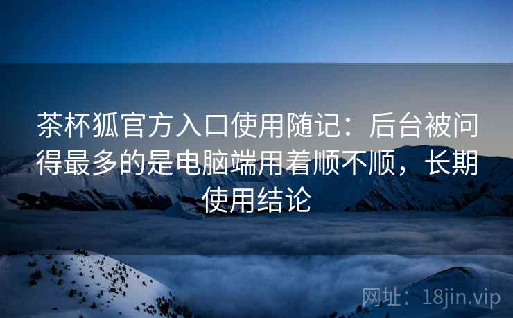 茶杯狐官方入口使用随记:后台被问得最多的是电脑端用着顺不顺,长期使用结论 第2张 茶杯狐官方入口使用随记:后台被问得最多的是电脑端用着顺不顺,长期使用结论 第2张