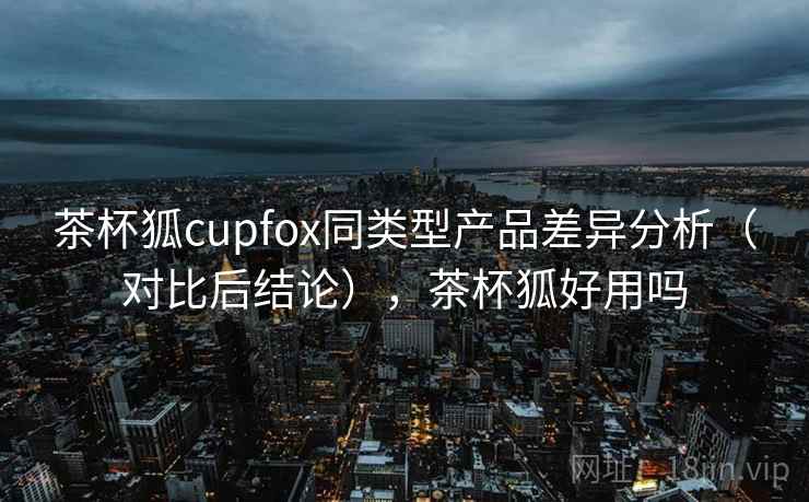 茶杯狐cupfox同类型产品差异分析(对比后结论),茶杯狐好用吗 第1张 茶杯狐cupfox同类型产品差异分析(对比后结论),茶杯狐好用吗 第1张