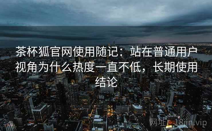 茶杯狐官网使用随记:站在普通用户视角为什么热度一直不低,长期使用结论 第2张 茶杯狐官网使用随记:站在普通用户视角为什么热度一直不低,长期使用结论 第2张