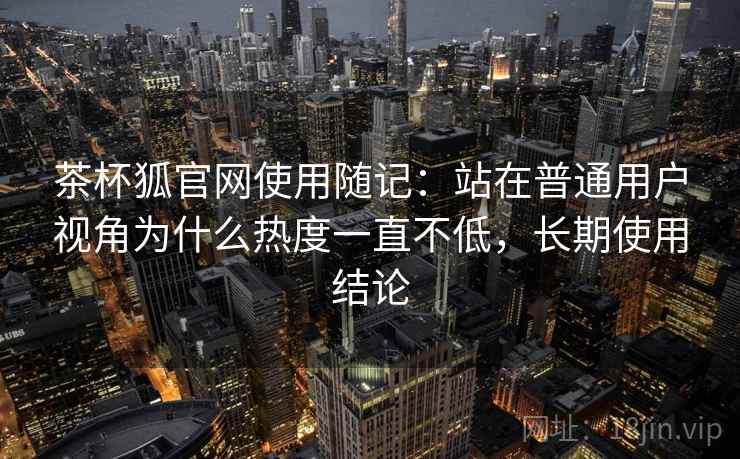 茶杯狐官网使用随记:站在普通用户视角为什么热度一直不低,长期使用结论 第1张 茶杯狐官网使用随记:站在普通用户视角为什么热度一直不低,长期使用结论 第1张